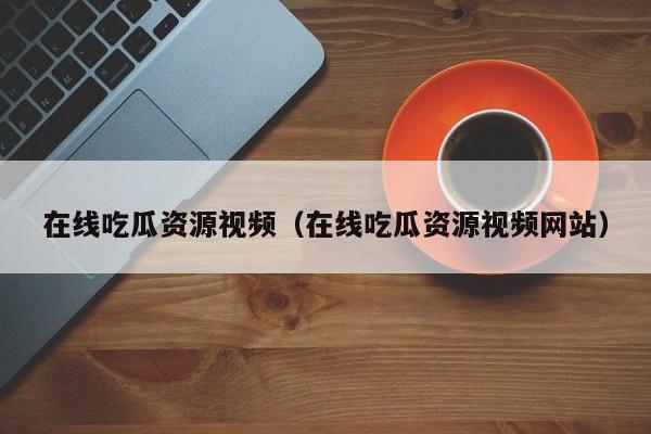 在线吃瓜资源视频（在线吃瓜资源视频网站）