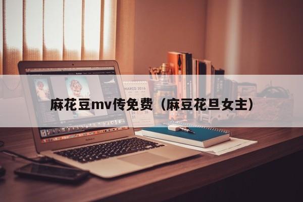 麻花豆mv传免费（麻豆花旦女主）