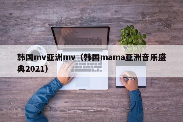 韩国mv亚洲mv（韩国mama亚洲音乐盛典2021）