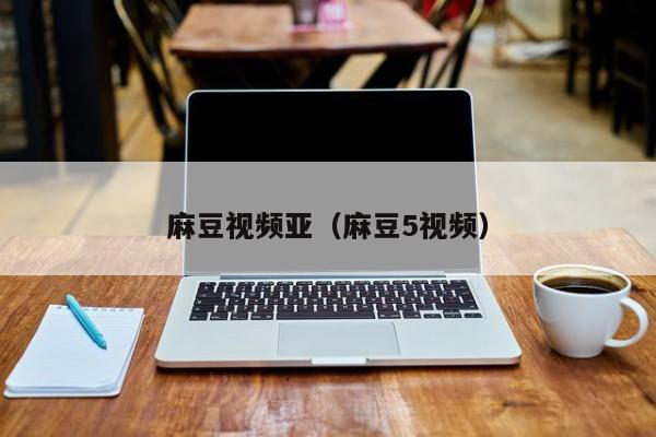 麻豆视频亚（麻豆5视频）
