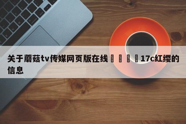 关于蘑菇tv传媒网页版在线🌈17c红缨的信息
