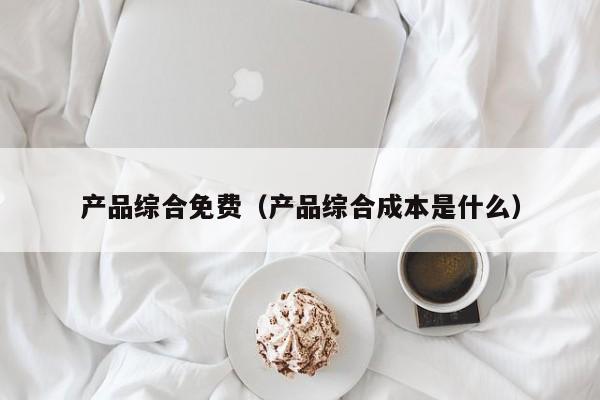 产品综合免费（产品综合成本是什么）