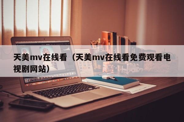天美mv在线看（天美mv在线看免费观看电视剧网站）