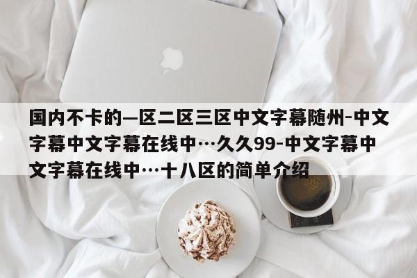 国内不卡的—区二区三区中文字幕随州-中文字幕中文字幕在线中…久久99-中文字幕中文字幕在线中…十八区的简单介绍
