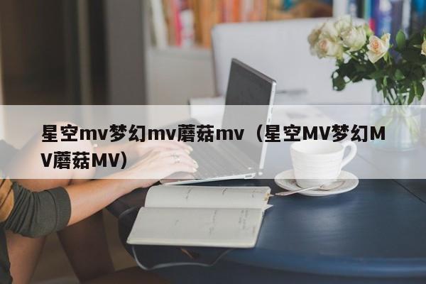 星空mv梦幻mv蘑菇mv（星空MV梦幻MV蘑菇MV）