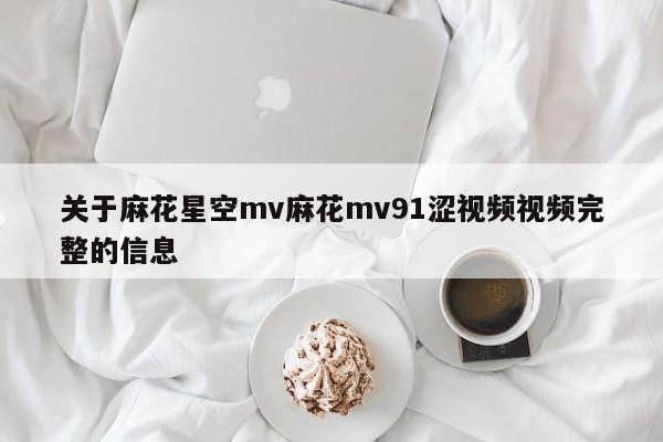 关于麻花星空mv麻花mv91涩视频视频完整的信息
