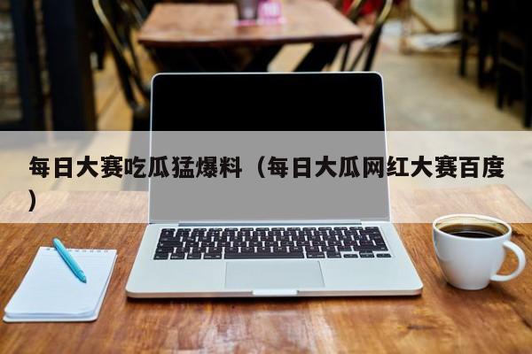 每日大赛吃瓜猛爆料（每日大瓜网红大赛百度）
