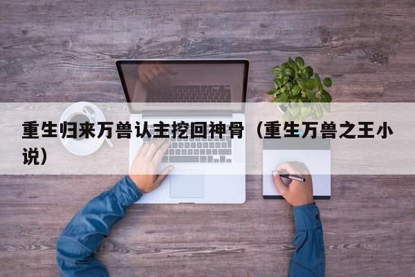 重生归来万兽认主挖回神骨（重生万兽之王小说）