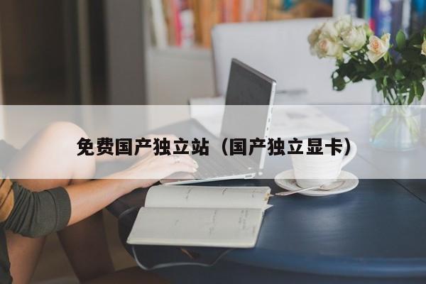 免费国产独立站（国产独立显卡）