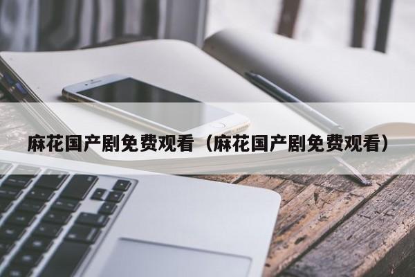 麻花国产剧免费观看（麻花国产剧免费观看）