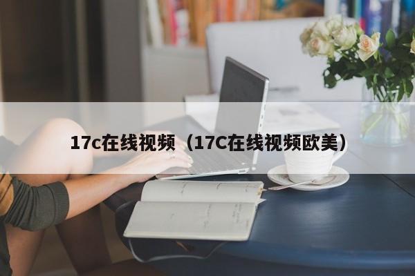 17c在线视频（17C在线视频欧美）